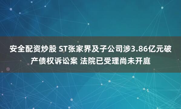 安全配资炒股 ST张家界及子公司涉3.86亿元破产债权诉讼案 法院已受理尚未开庭