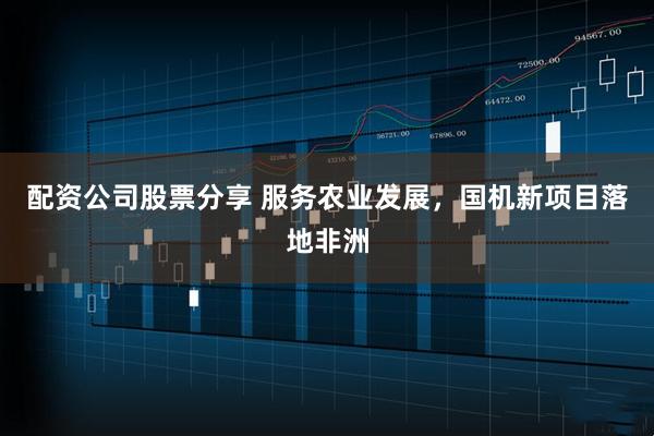 配资公司股票分享 服务农业发展，国机新项目落地非洲