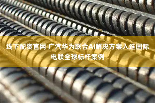 线下配资官网 广汽华为联合AI解决方案入选国际电联全球标杆案例