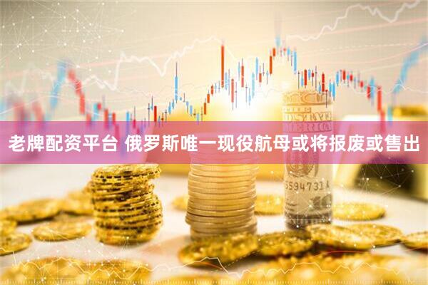老牌配资平台 俄罗斯唯一现役航母或将报废或售出