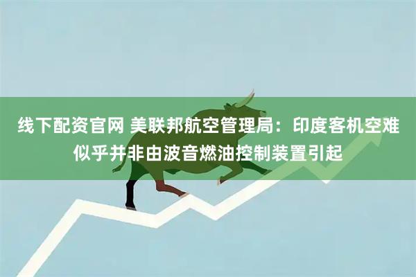 线下配资官网 美联邦航空管理局：印度客机空难似乎并非由波音燃油控制装置引起