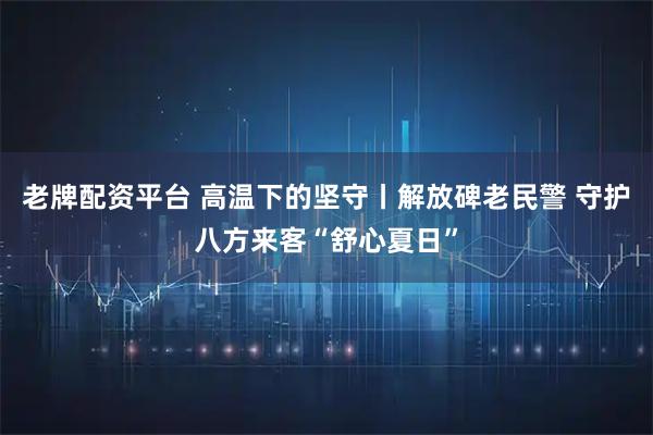 老牌配资平台 高温下的坚守丨解放碑老民警 守护八方来客“舒心夏日”