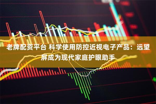 老牌配资平台 科学使用防控近视电子产品：远望屏成为现代家庭护眼助手