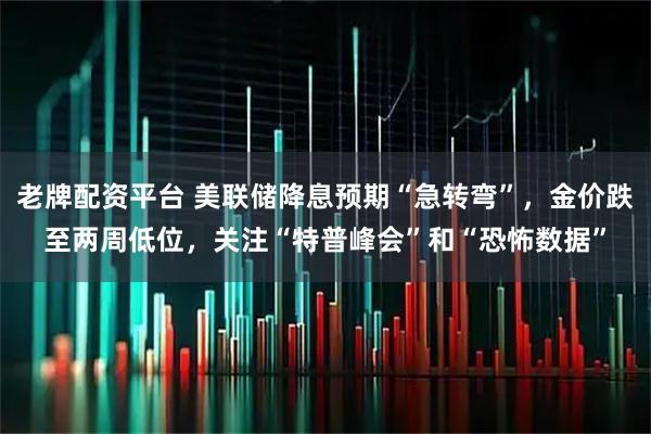 老牌配资平台 美联储降息预期“急转弯”，金价跌至两周低位，关注“特普峰会”和“恐怖数据”