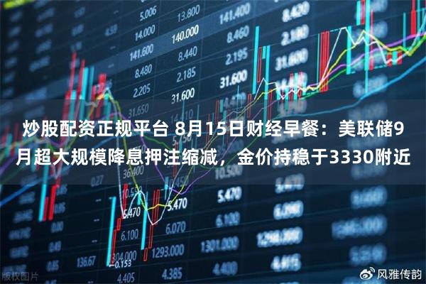 炒股配资正规平台 8月15日财经早餐：美联储9月超大规模降息押注缩减，金价持稳于3330附近