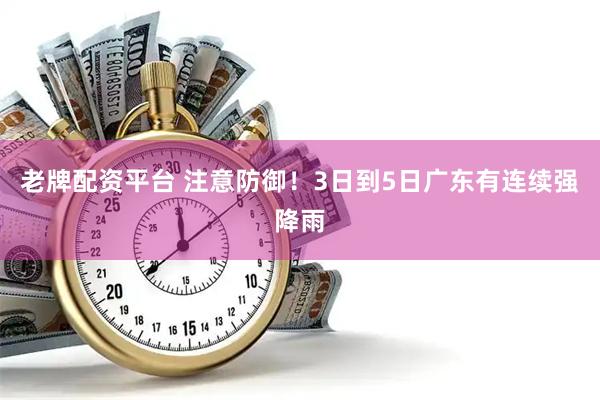 老牌配资平台 注意防御！3日到5日广东有连续强降雨