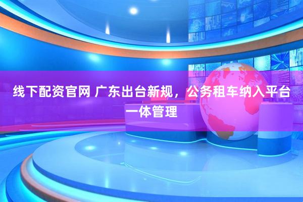 线下配资官网 广东出台新规，公务租车纳入平台一体管理