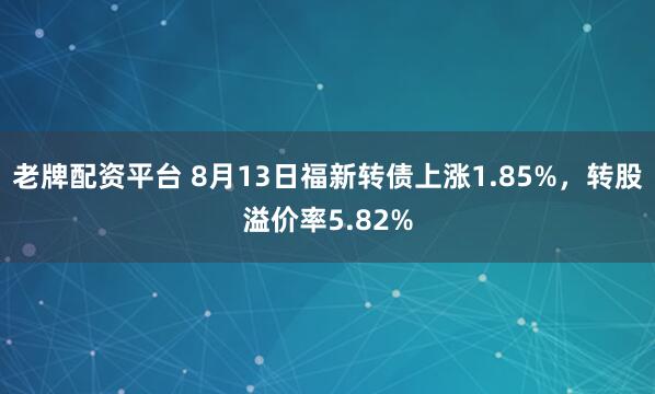 老牌配资平台 8月13日福新转债上涨1.85%，转股溢价率5.82%