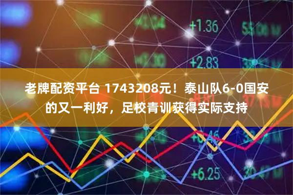 老牌配资平台 1743208元！泰山队6-0国安的又一利好，足校青训获得实际支持