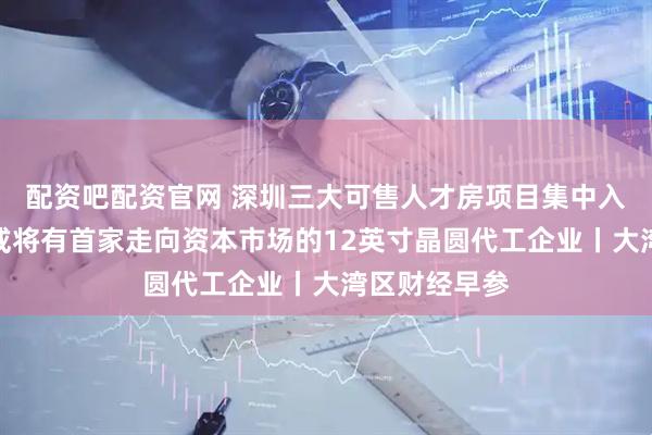 配资吧配资官网 深圳三大可售人才房项目集中入市；大湾区或将有首家走向资本市场的12英寸晶圆代工企业丨大湾区财经早参