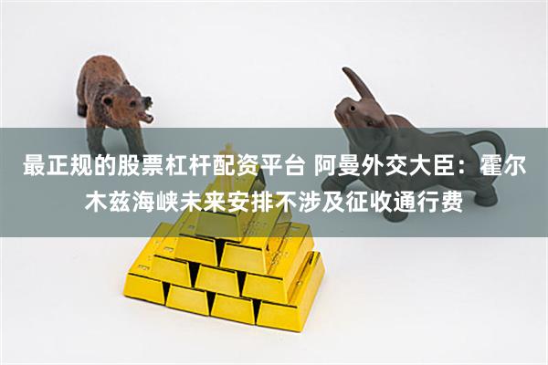 最正规的股票杠杆配资平台 阿曼外交大臣：霍尔木兹海峡未来安排不涉及征收通行费