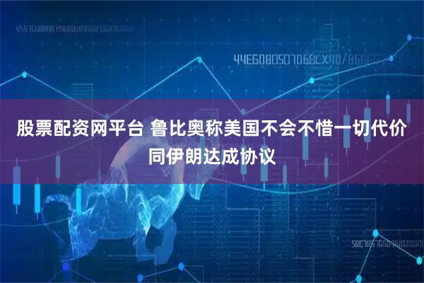 股票配资网平台 鲁比奥称美国不会不惜一切代价同伊朗达成协议