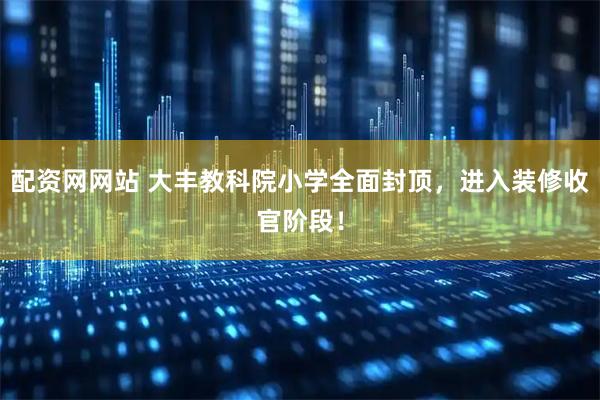配资网网站 大丰教科院小学全面封顶，进入装修收官阶段！
