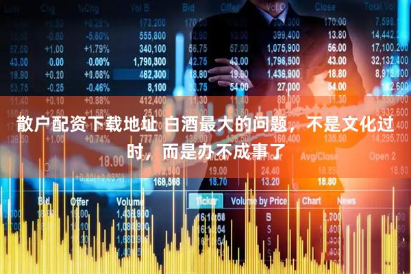 散户配资下载地址 白酒最大的问题，不是文化过时，而是办不成事了