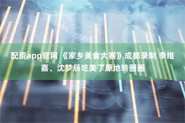配资app官网 《家乡美食大赛》成都录制 李维嘉、沈梦辰吃美了原地转圈圈