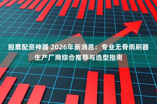 股票配资神器 2026年新消息：专业无骨雨刷器生产厂商综合推荐与选型指南