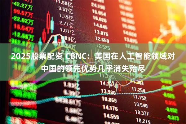 2025股票配资 CBNC：美国在人工智能领域对中国的领先优势几乎消失殆尽
