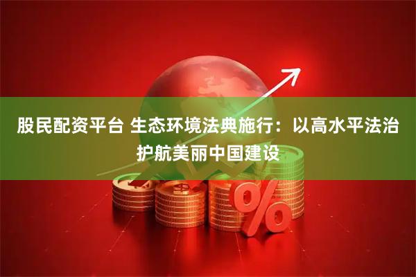 股民配资平台 生态环境法典施行：以高水平法治护航美丽中国建设