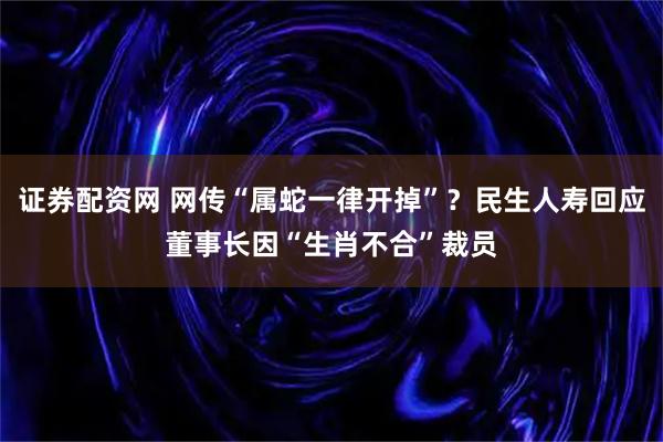 证券配资网 网传“属蛇一律开掉”？民生人寿回应董事长因“生肖不合”裁员