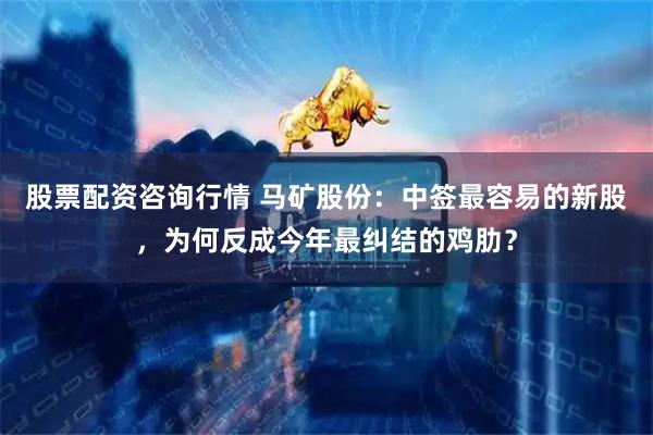 股票配资咨询行情 马矿股份：中签最容易的新股，为何反成今年最纠结的鸡肋？