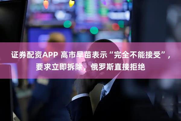 证券配资APP 高市早苗表示“完全不能接受”，要求立即拆除，俄罗斯直接拒绝