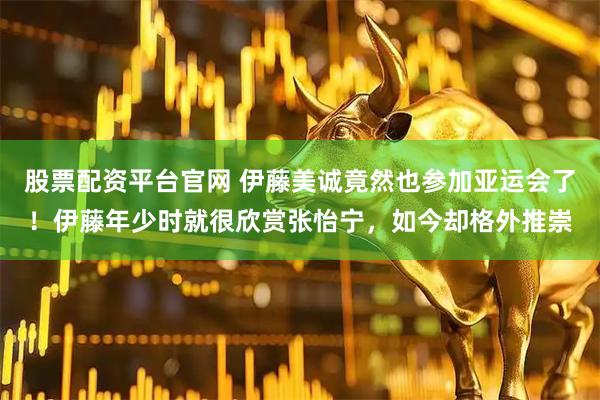 股票配资平台官网 伊藤美诚竟然也参加亚运会了！伊藤年少时就很欣赏张怡宁，如今却格外推崇