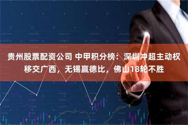 贵州股票配资公司 中甲积分榜：深圳冲超主动权移交广西，无锡赢德比，佛山18轮不胜