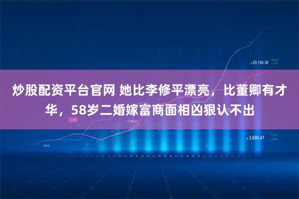 炒股配资平台官网 她比李修平漂亮，比董卿有才华，58岁二婚嫁富商面相凶狠认不出