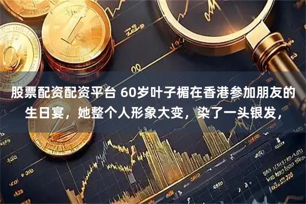 股票配资配资平台 60岁叶子楣在香港参加朋友的生日宴，她整个人形象大变，染了一头银发，